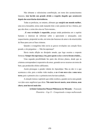 173
Não obstante a valiosíssima contribuição, em torno dos acontecimentos
lutuosos, tem havido um grande olvido a respeito daquilo que acontecerá
depois das ocorrências destruidoras.
Todas as profecias, no entanto, afirmam que surgirá um mundo melhor,
uma nova Jerusalém, terras onde manarão leite e mel, paraíso de luz e beleza, por
que não dizer, o reino dos céus na Terra mesma...
...E essa revelação é esquecida, porque ainda predomina em o espírito
humano o interesse de informar sobre o apavorante e ameaçador, com
esquecimento, proposital ou não, em torno das benesses do amor e da misericórdia
de Deus para com as Suas criaturas.
Quando o evangelista João ouviu as graves revelações seu coração ficou
pesado, e ele perguntou: — Não há esperança?
Havia muita aflição no discípulo amado, que logo escutou a resposta
formosa: Sempre há esperança, ó tu, para quem o céu e a terra foram criados...
Uma segunda possibilidade faz parte dos divinos planos, desde que as
criaturas correspondam à expectativa do amor, gerando novos recursos em torno do
bem, que produzirão efeitos edificantes.
Assim prossegue o grande vidente do Apocalipse: Mas eu não vi o que
aconteceu a eles, pois a minha visão mudou, e eu vi um novo céu e uma nova
terra; pois o primeiro céu e a primeira terra haviam acabado...
A emoção tomou o apóstolo que então exultava, quando ouviu uma grande
voz (dos seres angélicos) que dizia: Não mais haverá morte, nem tristeza, nem
choro, nem haverá mais dor.
Artêmio Guimarães/Manoel Philomeno de Miranda – Transição
Planetária – Cap.13 – Conquistando o tempo malbaratado
 