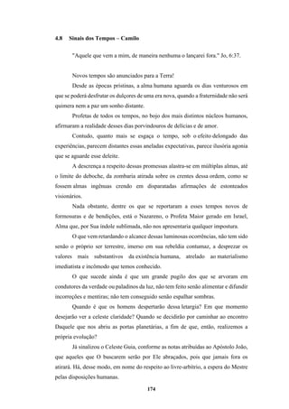 174
4.8 Sinais dos Tempos – Camilo
"Aquele que vem a mim, de maneira nenhuma o lançarei fora." Jo, 6:37.
Novos tempos são anunciados para a Terra!
Desde as épocas prístinas, a alma humana aguarda os dias venturosos em
que se poderá desfrutar os dulçores de uma era nova, quando a fraternidade não será
quimera nem a paz um sonho distante.
Profetas de todos os tempos, no bojo dos mais distintos núcleos humanos,
afirmaram a realidade desses dias porvindouros de delícias e de amor.
Contudo, quanto mais se esgaça o tempo, sob o efeito delongado das
experiências, parecem distantes essas aneladas expectativas, parece ilusória agonia
que se aguarde esse deleite.
A descrença a respeito dessas promessas alastra-se em múltiplas almas, até
o limite do deboche, da zombaria atirada sobre os crentes dessa ordem, como se
fossem almas ingênuas crendo em disparatadas afirmações de estonteados
visionários.
Nada obstante, dentre os que se reportaram a esses tempos novos de
formosuras e de bendições, está o Nazareno, o Profeta Maior gerado em Israel,
Alma que, por Sua índole sublimada, não nos apresentaria qualquer impostura.
O que vem retardando o alcance dessas luminosas ocorrências, não tem sido
senão o próprio ser terrestre, imerso em sua rebeldia contumaz, a desprezar os
valores mais substantivos da existência humana, atrelado ao materialismo
imediatista e incômodo que temos conhecido.
O que sucede ainda é que um grande pugilo dos que se arvoram em
condutores da verdade ou paladinos da luz, não tem feito senão alimentar e difundir
incorreções e mentiras; não tem conseguido senão espalhar sombras.
Quando é que os homens despertarão dessa letargia? Em que momento
desejarão ver a celeste claridade? Quando se decidirão por caminhar ao encontro
Daquele que nos abriu as portas planetárias, a fim de que, então, realizemos a
própria evolução?
Já sinalizou o Celeste Guia, conforme as notas atribuídas ao Apóstolo João,
que aqueles que O buscarem serão por Ele abraçados, pois que jamais fora os
atirará. Há, desse modo, em nome do respeito ao livre-arbítrio, a espera do Mestre
pelas disposições humanas.
 