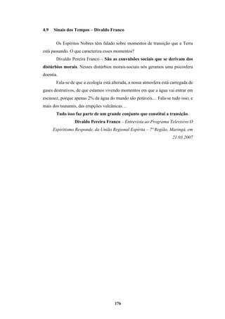 176
4.9 Sinais dos Tempos – Divaldo Franco
Os Espíritos Nobres têm falado sobre momentos de transição que a Terra
está passando. O que caracteriza esses momentos?
Divaldo Pereira Franco – São as convulsões sociais que se derivam dos
distúrbios morais. Nesses distúrbios morais-sociais nós geramos uma psicosfera
doentia.
Fala-se de que a ecologia está alterada, a nossa atmosfera está carregada de
gases destrutivos, de que estamos vivendo momentos em que a água vai entrar em
escassez, porque apenas 2% da água do mundo são potáveis.... Fala-se tudo isso, e
mais dos tsunamis, das erupções vulcânicas…
Tudo isso faz parte de um grande conjunto que constitui a transição.
Divaldo Pereira Franco – Entrevista ao Programa Televisivo O
Espiritismo Responde, da União Regional Espírita – 7ª Região, Maringá, em
21.03.2007
 