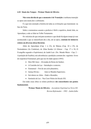 177
4.10 Sinais dos Tempos – Weimar Muniz de Oliveira
Não resta dúvida de que o momento é de Transição e nenhuma transição
se opera sem muita dor e sofrimento.
É o que tem ensinado a história de todas as civilizações que transitaram na
face da Terra.
Sobre o momentoso assunto a profecia é fértil e repetitiva, desde João, no
Apocalipse, a não se falar no Velho Testamento.
Os vaticínios do que está para acontecer e que desde há algum tempo já vem
acontecendo e que se intensificará dia a dia, até ao ápice, constam de inúmeros
relatos em diversas obras literárias.
Além do Apocalipse (Cap. 1 à 22), de Mateus (Cap. 24 e 25), de
Nostradamus (As Centúrias), de Allan Kardec (A Gênese – Cap. 17 e 18; O
Evangelho segundo o Espiritismo), de André Luiz (No Mundo Maior – Cap. 2 –
A preleção de Eusébio), tais advertências e predições constam dos seguintes livros
do respeitável Emmanuel, pelo que nos foi dado apurar (1993):
• Dois Mil Anos – Alvoradas do Reino do Senhor;
• A Caminho da Luz – Introdução e contexto;
• Emmanuel – Fim de um ciclo planetário;
• Justiça Divina - Ante os Mundos Superiores;
• Servidores no Além – Onde o Remédio;
• Sentinela da Luz – Nas Conv1llsões do Século XX.
Em todas essas obras os relatos proféticos são concordantes nos pontos
fundamentais.
Weimar Muniz de Oliveira – Ascendente Espiritual na Terra I/II-
Revista Reformador – 1993 – Junho/Julho
 