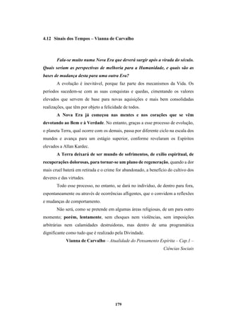 179
4.12 Sinais dos Tempos – Vianna de Carvalho
Fala-se muito numa Nova Era que deverá surgir após a virada do século.
Quais seriam as perspectivas de melhoria para a Humanidade, e quais são as
bases de mudança desta para uma outra Era?
A evolução é inevitável, porque faz parte dos mecanismos da Vida. Os
períodos sucedem-se com as suas conquistas e quedas, cimentando os valores
elevados que servem de base para novas aquisições e mais bem consolidadas
realizações, que têm por objeto a felicidade de todos.
A Nova Era já começou nas mentes e nos corações que se vêm
devotando ao Bem e à Verdade. No entanto, graças a esse processo de evolução,
o planeta Terra, qual ocorre com os demais, passa por diferente ciclo na escala dos
mundos e avança para um estágio superior, conforme revelaram os Espíritos
elevados a Allan Kardec.
A Terra deixará de ser mundo de sofrimentos, de exílio espiritual, de
recuperações dolorosas, para tornar-se um plano de regeneração, quando a dor
mais cruel baterá em retirada e o crime for abandonado, a benefício do cultivo dos
deveres e das virtudes.
Todo esse processo, no entanto, se dará no indivíduo, de dentro para fora,
espontaneamente ou através de ocorrências afligentes, que o convidem a reflexões
e mudanças de comportamento.
Não será, como se pretende em algumas áreas religiosas, de um para outro
momento; porém, lentamente, sem choques nem violências, sem imposições
arbitrárias nem calamidades destruidoras, mas dentro de uma programática
dignificante como tudo que é realizado pela Divindade.
Vianna de Carvalho – Atualidade do Pensamento Espírita – Cap.1 –
Ciências Sociais
 