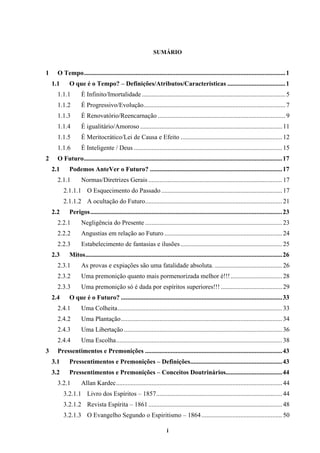i
SUMÁRIO
1 O Tempo.............................................................................................................................1
1.1 O que é o Tempo? – Definições/Atributos/Características ....................................1
1.1.1 É Infinito/Imortalidade .........................................................................................5
1.1.2 É Progressivo/Evolução........................................................................................7
1.1.3 É Renovatório/Reencarnação ...............................................................................9
1.1.4 É igualitário/Amoroso ........................................................................................11
1.1.5 É Meritocrático/Lei de Causa e Efeito ...............................................................12
1.1.6 É Inteligente / Deus ............................................................................................15
2 O Futuro...........................................................................................................................17
2.1 Podemos AnteVer o Futuro? ..................................................................................17
2.1.1 Normas/Diretrizes Gerais ...................................................................................17
2.1.1.1 O Esquecimento do Passado...........................................................................17
2.1.1.2 A ocultação do Futuro.....................................................................................21
2.2 Perigos.......................................................................................................................23
2.2.1 Negligência do Presente .....................................................................................23
2.2.2 Angustias em relação ao Futuro .........................................................................24
2.2.3 Estabelecimento de fantasias e ilusões...............................................................25
2.3 Mitos..........................................................................................................................26
2.3.1 As provas e expiações são uma fatalidade absoluta. ..........................................26
2.3.2 Uma premonição quanto mais pormenorizada melhor é!!!................................28
2.3.3 Uma premonição só é dada por espíritos superiores!!! ......................................29
2.4 O que é o Futuro? ....................................................................................................33
2.4.1 Uma Colheita......................................................................................................33
2.4.2 Uma Plantação....................................................................................................34
2.4.3 Uma Libertação ..................................................................................................36
2.4.4 Uma Escolha.......................................................................................................38
3 Pressentimentos e Premonições .....................................................................................43
3.1 Pressentimentos e Premonições – Definições.........................................................43
3.2 Pressentimentos e Premonições – Conceitos Doutrinários...................................44
3.2.1 Allan Kardec.......................................................................................................44
3.2.1.1 Livro dos Espíritos – 1857..............................................................................44
3.2.1.2 Revista Espírita – 1861...................................................................................48
3.2.1.3 O Evangelho Segundo o Espiritismo – 1864..................................................50
 