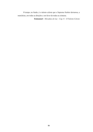 16
O tempo, no fundo, é o talento celeste que o Supremo Senhor derramou, a
mancheias, em todas as direções e em favor de todas as criaturas.
Emmanuel – Moradias de Luz – Cap. 6 – O Talento Celeste
 