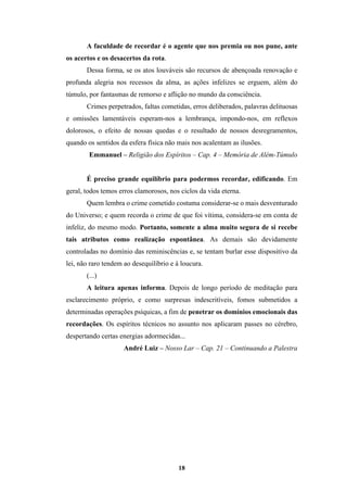 18
A faculdade de recordar é o agente que nos premia ou nos pune, ante
os acertos e os desacertos da rota.
Dessa forma, se os atos louváveis são recursos de abençoada renovação e
profunda alegria nos recessos da alma, as ações infelizes se erguem, além do
túmulo, por fantasmas de remorso e aflição no mundo da consciência.
Crimes perpetrados, faltas cometidas, erros deliberados, palavras delituosas
e omissões lamentáveis esperam-nos a lembrança, impondo-nos, em reflexos
dolorosos, o efeito de nossas quedas e o resultado de nossos desregramentos,
quando os sentidos da esfera física não mais nos acalentam as ilusões.
Emmanuel – Religião dos Espíritos – Cap. 4 – Memória de Além-Túmulo
É preciso grande equilíbrio para podermos recordar, edificando. Em
geral, todos temos erros clamorosos, nos ciclos da vida eterna.
Quem lembra o crime cometido costuma considerar-se o mais desventurado
do Universo; e quem recorda o crime de que foi vítima, considera-se em conta de
infeliz, do mesmo modo. Portanto, somente a alma muito segura de si recebe
tais atributos como realização espontânea. As demais são devidamente
controladas no domínio das reminiscências e, se tentam burlar esse dispositivo da
lei, não raro tendem ao desequilíbrio e à loucura.
(...)
A leitura apenas informa. Depois de longo período de meditação para
esclarecimento próprio, e como surpresas indescritíveis, fomos submetidos a
determinadas operações psíquicas, a fim de penetrar os domínios emocionais das
recordações. Os espíritos técnicos no assunto nos aplicaram passes no cérebro,
despertando certas energias adormecidas...
André Luiz – Nosso Lar – Cap. 21 – Continuando a Palestra
 
