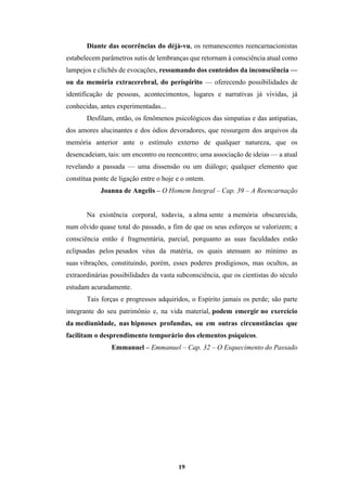 19
Diante das ocorrências do déjà-vu, os remanescentes reencarnacionistas
estabelecem parâmetros sutis de lembranças que retornam à consciência atual como
lampejos e clichês de evocações, ressumando dos conteúdos da inconsciência —
ou da memória extracerebral, do períspirito — oferecendo possibilidades de
identificação de pessoas, acontecimentos, lugares e narrativas já vividas, já
conhecidas, antes experimentadas...
Desfilam, então, os fenômenos psicológicos das simpatias e das antipatias,
dos amores alucinantes e dos ódios devoradores, que ressurgem dos arquivos da
memória anterior ante o estímulo externo de qualquer natureza, que os
desencadeiam, tais: um encontro ou reencontro; uma associação de ideias — a atual
revelando a passada — uma dissensão ou um diálogo; qualquer elemento que
constitua ponte de ligação entre o hoje e o ontem.
Joanna de Angelis – O Homem Integral – Cap. 39 – A Reencarnação
Na existência corporal, todavia, a alma sente a memória obscurecida,
num olvido quase total do passado, a fim de que os seus esforços se valorizem; a
consciência então é fragmentária, parcial, porquanto as suas faculdades estão
eclipsadas pelos pesados véus da matéria, os quais atenuam ao mínimo as
suas vibrações, constituindo, porém, esses poderes prodigiosos, mas ocultos, as
extraordinárias possibilidades da vasta subconsciência, que os cientistas do século
estudam acuradamente.
Tais forças e progressos adquiridos, o Espírito jamais os perde; são parte
integrante do seu patrimônio e, na vida material, podem emergir no exercício
da mediunidade, nas hipnoses profundas, ou em outras circunstâncias que
facilitam o desprendimento temporário dos elementos psíquicos.
Emmanuel – Emmanuel – Cap. 32 – O Esquecimento do Passado
 