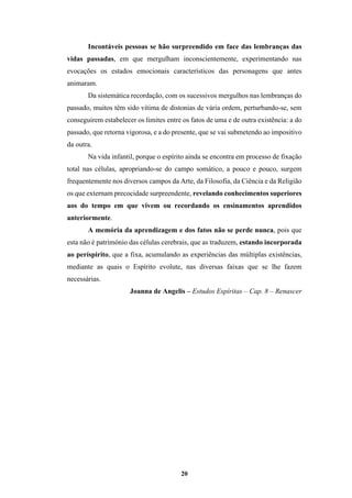 20
Incontáveis pessoas se hão surpreendido em face das lembranças das
vidas passadas, em que mergulham inconscientemente, experimentando nas
evocações os estados emocionais característicos das personagens que antes
animaram.
Da sistemática recordação, com os sucessivos mergulhos nas lembranças do
passado, muitos têm sido vítima de distonias de vária ordem, perturbando-se, sem
conseguirem estabelecer os limites entre os fatos de uma e de outra existência: a do
passado, que retorna vigorosa, e a do presente, que se vai submetendo ao impositivo
da outra.
Na vida infantil, porque o espírito ainda se encontra em processo de fixação
total nas células, apropriando-se do campo somático, a pouco e pouco, surgem
frequentemente nos diversos campos da Arte, da Filosofia, da Ciência e da Religião
os que externam precocidade surpreendente, revelando conhecimentos superiores
aos do tempo em que vivem ou recordando os ensinamentos aprendidos
anteriormente.
A memória da aprendizagem e dos fatos não se perde nunca, pois que
esta não é património das células cerebrais, que as traduzem, estando incorporada
ao períspirito, que a fixa, acumulando as experiências das múltiplas existências,
mediante as quais o Espírito evolute, nas diversas faixas que se lhe fazem
necessárias.
Joanna de Angelis – Estudos Espíritas – Cap. 8 – Renascer
 