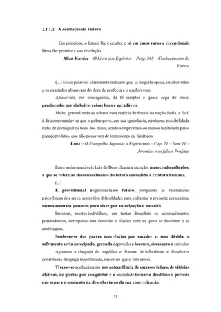 21
2.1.1.2 A ocultação do Futuro
Em princípio, o futuro lhe é oculto, e só em casos raros e excepcionais
Deus lhe permite a sua revelação.
Allan Kardec – O Livro dos Espíritos – Perg. 868 – Conhecimento do
Futuro
(...) Essas palavras claramente indicam que, já naquela época, os charlatães
e os exaltados abusavam do dom de profecia e o exploravam.
Abusavam, por conseguinte, da fé simples e quase cega do povo,
predizendo, por dinheiro, coisas boas e agradáveis.
Muito generalizada se achava essa espécie de fraude na nação Judia, e fácil
é de compreender-se que o pobre povo, em sua ignorância, nenhuma possibilidade
tinha de distinguir os bons dos maus, sendo sempre mais ou menos ludibriado pelos
pseudoprofetas, que não passavam de impostores ou fanáticos.
Luoz – O Evangelho Segundo o Espiritismo – Cap. 21 – Item 11 –
Jeremias e os falsos Profetas
Entre as inescrutáveis Leis de Deus chama a atenção, merecendo reflexões,
a que se refere ao desconhecimento do futuro concedido à criatura humana.
(...)
É providencial a ignorância do futuro, porquanto as resistências
psicofísicas dos seres, como têm dificuldades para enfrentar o presente com calma,
menos recursos possuem para viver por antecipação o amanhã.
Insistem, muitos indivíduos, em tentar descobrir os acontecimentos
porvindouros, derrapando nas fantasias e ilusões com as quais se fascinam e se
embriagam.
Soubesse-se das graves ocorrências por suceder e, sem dúvida, o
sofrimento seria antecipado, gerando depressão e loucura, desespero e suicídio.
Aguardar a chegada de tragédias e dramas, de infortúnios e dissabores
constituiria desgraça injustificada, maior do que o fato em si.
Tivesse-se conhecimento por antecedência de sucessos felizes, de vitórias
afetivas, de glórias por conquistar e a ansiedade tornaria desditoso o período
que separa o momento da descoberta ao da sua concretização.
 