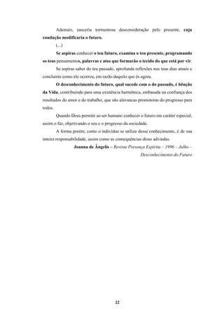 22
Ademais, nasceria tormentosa desconsideração pelo presente, cuja
condução modificaria o futuro.
(...)
Se aspiras conhecer o teu futuro, examina o teu presente, programando
os teus pensamentos, palavras e atos que formarão o tecido do que está por vir.
Se aspiras saber do teu passado, aprofunda reflexões nos teus dias atuais e
concluirás como ele ocorreu, em razão daquilo que és agora.
O desconhecimento do futuro, qual sucede com o do passado, é bênção
da Vida, contribuindo para uma existência harmônica, embasada na confiança dos
resultados do amor e do trabalho, que são alavancas promotoras do progresso para
todos.
Quando Deus permite ao ser humano conhecer o futuro em caráter especial,
assim o faz, objetivando o seu e o progresso da sociedade.
A forma porém, como o indivíduo se utiliza desse conhecimento, é de sua
inteira responsabilidade, assim como as consequências disso advindas.
Joanna de Ângelis – Revista Presença Espírita – 1996 – Julho –
Desconhecimento do Futuro
 