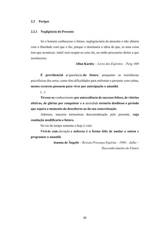23
2.2 Perigos
2.2.1 Negligência do Presente
Se o homem conhecesse o futuro, negligenciaria do presente e não obraria
com a liberdade com que o faz, porque o dominaria a idéia de que, se uma coisa
tem que acontecer, inútil será ocupar-se com ela, ou então procuraria obstar a que
acontecesse.
Allan Kardec – Livro dos Espíritos – Perg. 869
É providencial a ignorância do futuro, porquanto as resistências
psicofísicas dos seres, como têm dificuldades para enfrentar o presente com calma,
menos recursos possuem para viver por antecipação o amanhã.
(...)
Tivesse-se conhecimento por antecedência de sucessos felizes, de vitórias
afetivas, de glórias por conquistar e a ansiedade tornaria desditoso o período
que separa o momento da descoberta ao da sua concretização.
Ademais, nasceria tormentosa desconsideração pelo presente, cuja
condução modificaria o futuro.
No rio do tempo somente o hoje é vital.
Vivê-lo com elevação e nobreza é a forma feliz de anular o ontem e
programar o amanhã.
Joanna de Ângelis – Revista Presença Espírita – 1996 – Julho –
Desconhecimento do Futuro
 