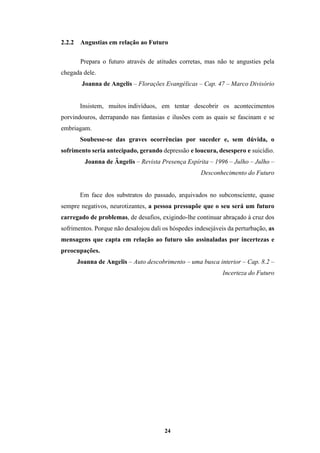 24
2.2.2 Angustias em relação ao Futuro
Prepara o futuro através de atitudes corretas, mas não te angusties pela
chegada dele.
Joanna de Angelis – Florações Evangélicas – Cap. 47 – Marco Divisório
Insistem, muitos indivíduos, em tentar descobrir os acontecimentos
porvindouros, derrapando nas fantasias e ilusões com as quais se fascinam e se
embriagam.
Soubesse-se das graves ocorrências por suceder e, sem dúvida, o
sofrimento seria antecipado, gerando depressão e loucura, desespero e suicídio.
Joanna de Ângelis – Revista Presença Espírita – 1996 – Julho – Julho –
Desconhecimento do Futuro
Em face dos substratos do passado, arquivados no subconsciente, quase
sempre negativos, neurotizantes, a pessoa pressupõe que o seu será um futuro
carregado de problemas, de desafios, exigindo-lhe continuar abraçado à cruz dos
sofrimentos. Porque não desalojou dali os hóspedes indesejáveis da perturbação, as
mensagens que capta em relação ao futuro são assinaladas por incertezas e
preocupações.
Joanna de Angelis – Auto descobrimento – uma busca interior – Cap. 8.2 –
Incerteza do Futuro
 