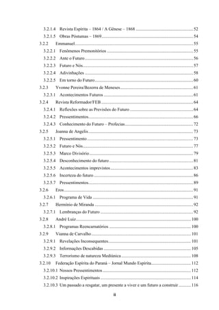 ii
3.2.1.4 Revista Espírita – 1864 / A Gênese – 1868 ....................................................52
3.2.1.5 Obras Póstumas – 1869...................................................................................54
3.2.2 Emmanuel...........................................................................................................55
3.2.2.1 Fenômenos Premonitórios ..............................................................................55
3.2.2.2 Ante o Futuro..................................................................................................56
3.2.2.3 Futuro e Nós....................................................................................................57
3.2.2.4 Adivinhações ..................................................................................................58
3.2.2.5 Em torno do Futuro.........................................................................................60
3.2.3 Yvonne Pereira/Bezerra de Meneses..................................................................61
3.2.3.1 Acontecimentos Futuros .................................................................................61
3.2.4 Revista Reformador/FEB ...................................................................................64
3.2.4.1 Reflexões sobre as Previsões do Futuro .........................................................64
3.2.4.2 Pressentimentos...............................................................................................66
3.2.4.3 Conhecimento do Futuro – Profecias..............................................................72
3.2.5 Joanna de Angelis...............................................................................................73
3.2.5.1 Pressentimento................................................................................................73
3.2.5.2 Futuro e Nós....................................................................................................77
3.2.5.3 Marco Divisório..............................................................................................79
3.2.5.4 Desconhecimento do futuro............................................................................81
3.2.5.5 Acontecimentos imprevistos...........................................................................83
3.2.5.6 Incerteza do futuro..........................................................................................86
3.2.5.7 Pressentimentos...............................................................................................89
3.2.6 Eros.....................................................................................................................91
3.2.6.1 Programa de Vida ...........................................................................................91
3.2.7 Hermínio de Miranda .........................................................................................92
3.2.7.1 Lembranças do Futuro ....................................................................................92
3.2.8 André Luiz........................................................................................................100
3.2.8.1 Programas Reencarnatórios ..........................................................................100
3.2.9 Vianna de Carvalho ..........................................................................................101
3.2.9.1 Revelações Inconsequentes...........................................................................101
3.2.9.2 Informações Descabidas ...............................................................................105
3.2.9.3 Terrorismo de natureza Mediúnica...............................................................108
3.2.10 Federação Espírita do Paraná – Jornal Mundo Espírita....................................112
3.2.10.1 Nossos Pressentimentos................................................................................112
3.2.10.2 Inspirações Espirituais ..................................................................................114
3.2.10.3 Um passado a resgatar, um presente a viver e um futuro a construir ...........116
 