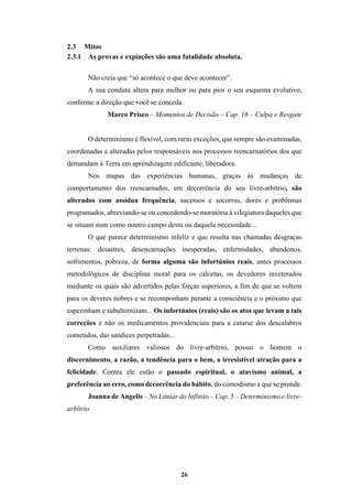 26
2.3 Mitos
2.3.1 As provas e expiações são uma fatalidade absoluta.
Não creia que “só acontece o que deve acontecer”.
A sua conduta altera para melhor ou para pior o seu esquema evolutivo,
conforme a direção que você se conceda.
Marco Prisco – Momentos de Decisão – Cap. 18 – Culpa e Resgate
O determinismo é flexível, com raras exceções, que sempre são examinadas,
coordenadas e alteradas pelos responsáveis nos processos reencarnatórios dos que
demandam à Terra em aprendizagem edificante, liberadora.
Nos mapas das experiências humanas, graças às mudanças de
comportamento dos reencarnados, em decorrência do seu livre-arbítrio, são
alterados com assídua frequência, sucessos e socorros, dores e problemas
programados, abreviando-se ou concedendo-se moratória à vilegiatura daqueles que
se situam num como noutro campo desta ou daquela necessidade...
O que parece determinismo infeliz e que resulta nas chamadas desgraças
terrenas: desastres, desencarnações inesperadas, enfermidades, abandonos,
sofrimentos, pobreza, de forma alguma são infortúnios reais, antes processos
metodológicos de disciplina moral para os calcetas, os devedores inveterados
mediante os quais são advertidos pelas forças superiores, a fim de que se voltem
para os deveres nobres e se recomponham perante a consciência e o próximo que
espezinham e subalternizam... Os infortúnios (reais) são os atos que levam a tais
correções e não os medicamentos providenciais para a catarse dos descalabros
cometidos, das sandices perpetradas...
Como auxiliares valiosos do livre-arbítrio, possui o homem o
discernimento, a razão, a tendência para o bem, a irresistível atração para a
felicidade. Contra ele estão o passado espiritual, o atavismo animal, a
preferência ao erro, como decorrência do hábito, do comodismo a que se prende.
Joanna de Angelis – No Limiar do Infinito – Cap. 5 – Determinismo e livre-
arbítrio
 