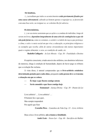 27
Os fatalistas,
(...) acreditam que todos os acontecimentos estão previamente fixados por
uma causa sobrenatural, cabendo ao homem apenas o regozijar-se, se favorecido
com uma boa sorte, ou resignar-se, se o destino lhe for adverso.
Os deterministas,
(...) ao seu turno sustentam que as ações e a conduta do indivíduo, longe de
serem em livres, dependem integralmente de uma série de contingências a que ele
não pode furtar-se, como os costumes, o caráter e a índole da raça a que pertença;
o clima, o solo e o meio social em que viva; a educação, os princípios religiosos e
os exemplos que receba; além de outras circunstâncias não menos importantes
quais o regime alimentar, o sexo, as condições de saúde, etc.
Rodolfo Calligaris – As Leis Morais – Cap. 36 – Fatalidade e Destino
O espírito consciente, criado através dos milênios, nos domínios inferiores
da natureza, chega à condição de humanidade, depois de haver pago os tributos
que a evolução lhe reclama.
À vista disso, é natural compreendas que o livre-arbítrio estabelece
determinada posição para cada alma, porquanto cada pessoa deve a si mesma
a situação em que se coloca.
 És hoje o que fizeste contigo ontem.
 Serás amanhã o que fazes contigo hoje.
Emmanuel – Justiça Divina – Cap. 30 – Diante da Lei
Livre arbítrio! … Livre arbítrio! …
O homem faz o que quer,
Mas sempre responderá
Por aquilo que fizer
Cornélio Pires – Caminhos da Vida Cap. 13 – Livre Arbítrio
Deus criou o livre-arbítrio, nós criamos a fatalidade.
André Luiz – Nosso Lar – Cap. 46 – Sacrifício de Mulher
 