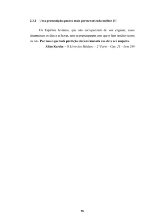 28
2.3.2 Uma premonição quanto mais pormenorizada melhor é!!!
Os Espíritos levianos, que não escrupulizam de vos enganar, esses
determinam os dias e as horas, sem se preocuparem com que o fato predito ocorra
ou não. Por isso é que toda predição circunstanciada vos deve ser suspeita.
Allan Kardec – O Livro dos Médiuns – 2º Parte – Cap. 26 – Item 289
 
