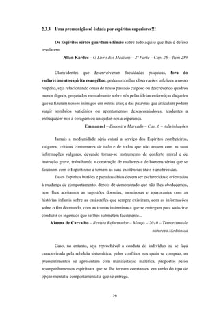 29
2.3.3 Uma premonição só é dada por espíritos superiores!!!
Os Espíritos sérios guardam silêncio sobre tudo aquilo que lhes é defeso
revelarem.
Allan Kardec – O Livro dos Médiuns – 2º Parte – Cap. 26 – Item 289
Clarividentes que desenvolveram faculdades psíquicas, fora do
esclarecimento espírita evangélico, podem recolher observações infelizes a nosso
respeito, seja relacionando cenas de nosso passado culposo ou descrevendo quadros
menos dignos, projetados mentalmente sobre nós pelas ideias enfermiças daqueles
que se fizeram nossos inimigos em outras eras; e das palavras que articulam podem
surgir sombrios vaticínios ou apontamentos desencorajadores, tendentes a
enfraquecer-nos a coragem ou aniquilar-nos a esperança.
Emmanuel – Encontro Marcado – Cap. 6 – Adivinhações
Jamais a mediunidade séria estará a serviço dos Espíritos zombeteiros,
vulgares, críticos contumazes de tudo e de todos que não anuem com as suas
informações vulgares, devendo tornar-se instrumento de conforto moral e de
instrução grave, trabalhando a construção de mulheres e de homens sérios que se
fascinem com o Espiritismo e tornem as suas existências úteis e enobrecidas.
Esses Espíritos burlões e pseudossábios devem ser esclarecidos e orientados
à mudança de comportamento, depois de demonstrado que não lhes obedecemos,
nem lhes aceitamos as sugestões doentias, mentirosas e apavorantes com as
histórias infantis sobre as catástrofes que sempre existiram, com as informações
sobre o fim do mundo, com as tramas intérminas a que se entregam para seduzir e
conduzir os ingênuos que se lhes submetem facilmente...
Vianna de Carvalho – Revista Reformador – Março – 2010 – Terrorismo de
natureza Mediúnica
Caso, no entanto, seja reprochável a conduta do indivíduo ou se faça
caracterizada pela rebeldia sistemática, pelos conflitos nos quais se compraz, os
pressentimentos se apresentam com manifestação maléfica, propostos pelos
acompanhamentos espirituais que se lhe tornam constantes, em razão do tipo de
opção mental e comportamental a que se entrega.
 
