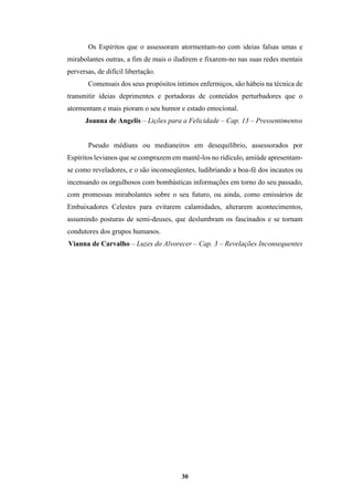 30
Os Espíritos que o assessoram atormentam-no com ideias falsas umas e
mirabolantes outras, a fim de mais o iludirem e fixarem-no nas suas redes mentais
perversas, de difícil libertação.
Comensais dos seus propósitos íntimos enfermiços, são hábeis na técnica de
transmitir ideias deprimentes e portadoras de conteúdos perturbadores que o
atormentam e mais pioram o seu humor e estado emocional.
Joanna de Angelis – Lições para a Felicidade – Cap. 13 – Pressentimentos
Pseudo médiuns ou medianeiros em desequilíbrio, assessorados por
Espíritos levianos que se comprazem em mantê-los no ridículo, amiúde apresentam-
se como reveladores, e o são inconseqüentes, ludibriando a boa-fé dos incautos ou
incensando os orgulhosos com bombásticas informações em torno do seu passado,
com promessas mirabolantes sobre o seu futuro, ou ainda, como emissários de
Embaixadores Celestes para evitarem calamidades, alterarem acontecimentos,
assumindo posturas de semi-deuses, que deslumbram os fascinados e se tornam
condutores dos grupos humanos.
Vianna de Carvalho – Luzes do Alvorecer – Cap. 3 – Revelações Inconsequentes
 