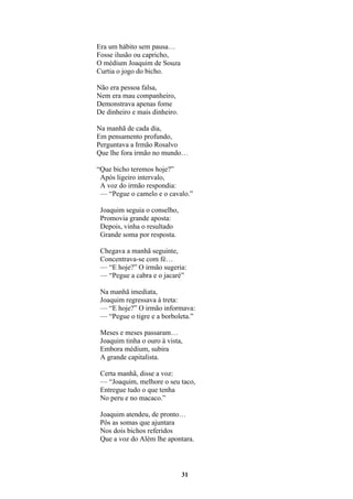 31
Era um hábito sem pausa…
Fosse ilusão ou capricho,
O médium Joaquim de Souza
Curtia o jogo do bicho.
Não era pessoa falsa,
Nem era mau companheiro,
Demonstrava apenas fome
De dinheiro e mais dinheiro.
Na manhã de cada dia,
Em pensamento profundo,
Perguntava a Irmão Rosalvo
Que lhe fora irmão no mundo…
“Que bicho teremos hoje?”
Após ligeiro intervalo,
A voz do irmão respondia:
— “Pegue o camelo e o cavalo.”
Joaquim seguia o conselho,
Promovia grande aposta:
Depois, vinha o resultado
Grande soma por resposta.
Chegava a manhã seguinte,
Concentrava-se com fé…
— “E hoje?” O irmão sugeria:
— “Pegue a cabra e o jacaré”
Na manhã imediata,
Joaquim regressava à treta:
— “E hoje?” O irmão informava:
— “Pegue o tigre e a borboleta.”
Meses e meses passaram…
Joaquim tinha o ouro à vista,
Embora médium, subira
A grande capitalista.
Certa manhã, disse a voz:
— “Joaquim, melhore o seu taco,
Entregue tudo o que tenha
No peru e no macaco.”
Joaquim atendeu, de pronto…
Pôs as somas que ajuntara
Nos dois bichos referidos
Que a voz do Além lhe apontara.
 