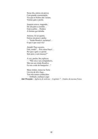 32
Nesse dia, entrou em prova;
Com grande consternação,
Viu que os bichos não vieram,
Vieram gato e pavão.
Joaquim errava, magoado,
Da sala para a cozinha…
Estava pobre… Perdera
A fortuna que detinha
Ansioso, foi ao quarto,
Entrou em prece e pediu:
— “Irmão Rosalvo, esclareça!…
O que é que você viu?
Atenda! Peço socorro,
Fale, irmão!… Pois estou fraco!…
Por que o gato e o pavão
Sem peru e sem macaco?”
A voz, porém, lhe explicou:
— “Não sou o seu companheiro,
Não sou seu irmão Rosalvo,
Eu sou a mãe do banqueiro…”
Meus irmãos, temos na Terra
Um trio de fel e fogo…
Tem três nomes conhecidos:
— Ambição, cachaça e jogo.
Jair Presente – Agência de notícias – Capítulo 7 – Irmãos da mesma Faixa
 