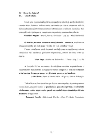 33
2.4 O que é o Futuro?
2.4.1 Uma Colheita
Sendo uma existência planetária consequência natural da que lhe é anterior,
e muitas vezes de outras mais recuadas, os eventos da vida se encontram mais ou
menos delineados conforme as estruturas sobre as quais se apoiam, facilitando­lhes
a captação antecipada por se encontrarem na pauta do processo da evolução.
Joanna de Angelis – Lições para a Felicidade – Cap. 13 – Pressentimentos
O destino, portanto, estamos a tracejá-lo cada momento, mediante as
atitudes assumidas em cada etapa vencida, em cada jornada a vencer.
Fiamos e desfiamos a rede do porvir, estabelecendo as medidas necessárias
à felicidade ou à desdita de que somos responsáveis, autores do nosso sofrer ou
alegria.
Vitor Hugo – Párias em Redenção – 1º Parte – Cap. 7 – A Fé
A Bondade Divina nos assiste, de múltiplas maneiras, amparando-nos o
reajustamento, mas em todos os lugares viveremos jungidos às consequências dos
próprios atos, de vez que somos herdeiros de nossas próprias obras.
André Luiz – Entre a Terra e o Céu – Cap. 9 – No Lar da Benção
Toda aflição se fixa em raízes que devem ser extirpadas. Algumas possuem
causas atuais, enquanto outras se prendem ao passado espiritual, constituindo
tais fatores a justiça impertérrita que alcança os infratores dos códigos divinos
do amor e do equilíbrio.
Joanna de Angelis – Celeiros de Bênçãos – Cap. 35 – Serão Consolados
 