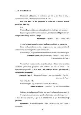 34
2.4.2 Uma Plantação
Diariamente edificamos. E edificamos, em nós e por fora de nós, a
cooperação que nos cabe no engrandecimento da vida.
Em vista disso, se nos propomos a encontrar o amanhã melhor,
cogitemos disso hoje.
(...)
O nosso futuro está sendo articulado neste instante por nós mesmos.
Façamos agora o melhor ao nosso alcance, porque o amanhã para nós será
sempre o nosso hoje passado a limpo.
Emmanuel – Algo Mais – Cap. 1 – Futuro e Nós
A cada instante estás alterando o teu futuro mediante as tuas ações.
Desse modo, constrói-o em luz e em paz, mesmo que estejas caminhando
entre sombras e sobre espículos que te ferem os pés.
Não desfaleças, e segue adiante no rumo do teu amanhã, que começa agora.
Joanna de Ângelis – Revista Presença Espírita – 1996 – Julho –
Desconhecimento do Futuro
Vivendo bem cada momento, em profundidade, o futuro torna-se natural,
acolhedor, gratificante, porquanto será conforme os atos de ontem – em
reencarnações passadas — e de hoje – na existência atual -, que alterará o
mapeamento do amanhã.
Joanna de Angelis – Auto descobrimento – uma busca interior – Cap. 8.2 –
Incerteza do Futuro
Tuas ações, tua vida.
Conforme agires hoje, escreverás a história do teu futuro.
Joanna de Angelis – Oferenda – Cap. 55 – Pressentimento
Cada um de nós é capaz de lobrigar seu futuro e, ainda mais, de prepará-lo.
O enigma da vida se esfuma, quando sabemos que a existência que corre é
o fruto do que semeámos, e que a de amanhã será o que houvermos hoje
plantado.
Emmanuel – Revista Reformador – 1950 – Março – Pag. 54 – Futuro e
Fatalidade
 