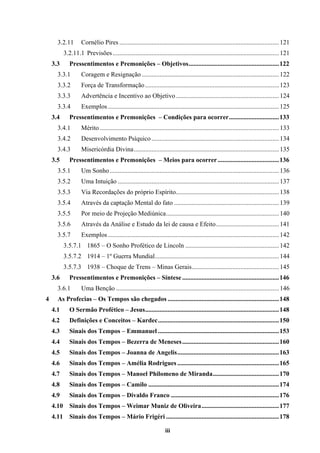 iii
3.2.11 Cornélio Pires ...................................................................................................121
3.2.11.1 Previsões .......................................................................................................121
3.3 Pressentimentos e Premonições – Objetivos........................................................122
3.3.1 Coragem e Resignação .....................................................................................122
3.3.2 Força de Transformação...................................................................................123
3.3.3 Advertência e Incentivo ao Objetivo................................................................124
3.3.4 Exemplos ..........................................................................................................125
3.4 Pressentimentos e Premonições – Condições para ocorrer...............................133
3.4.1 Mérito ...............................................................................................................133
3.4.2 Desenvolvimento Psíquico ...............................................................................134
3.4.3 Misericórdia Divina..........................................................................................135
3.5 Pressentimentos e Premonições – Meios para ocorrer......................................136
3.5.1 Um Sonho.........................................................................................................136
3.5.2 Uma Intuição ....................................................................................................137
3.5.3 Via Recordações do próprio Espírito................................................................138
3.5.4 Através da captação Mental do fato .................................................................139
3.5.5 Por meio de Projeção Mediúnica......................................................................140
3.5.6 Através da Análise e Estudo da lei de causa e Efeito.......................................141
3.5.7 Exemplos ..........................................................................................................142
3.5.7.1 1865 – O Sonho Profético de Lincoln ..........................................................142
3.5.7.2 1914 – 1º Guerra Mundial.............................................................................144
3.5.7.3 1938 – Choque de Trens – Minas Gerais......................................................145
3.6 Pressentimentos e Premonições – Síntese ............................................................146
3.6.1 Uma Benção .....................................................................................................146
4 As Profecias – Os Tempos são chegados .....................................................................148
4.1 O Sermão Profético – Jesus...................................................................................148
4.2 Definições e Conceitos – Kardec...........................................................................150
4.3 Sinais dos Tempos – Emmanuel ...........................................................................153
4.4 Sinais dos Tempos – Bezerra de Meneses............................................................160
4.5 Sinais dos Tempos – Joanna de Angelis...............................................................163
4.6 Sinais dos Tempos – Amélia Rodrigues ...............................................................165
4.7 Sinais dos Tempos – Manoel Philomeno de Miranda.........................................170
4.8 Sinais dos Tempos – Camilo .................................................................................174
4.9 Sinais dos Tempos – Divaldo Franco ...................................................................176
4.10 Sinais dos Tempos – Weimar Muniz de Oliveira................................................177
4.11 Sinais dos Tempos – Mário Frigéri ......................................................................178
 