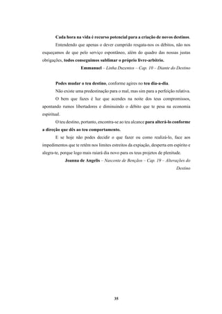 35
Cada hora na vida é recurso potencial para a criação de novos destinos.
Entendendo que apenas o dever cumprido resgata-nos os débitos, não nos
esqueçamos de que pelo serviço espontâneo, além do quadro das nossas justas
obrigações, todos conseguimos sublimar o próprio livre-arbítrio.
Emmanuel – Linha Duzentos – Cap. 10 – Diante do Destino
Podes mudar o teu destino, conforme agires no teu dia-a-dia.
Não existe uma predestinação para o mal, mas sim para a perfeição relativa.
O bem que fazes é luz que acendes na noite dos teus compromissos,
apontando rumos libertadores e diminuindo o débito que te pesa na economia
espiritual.
O teu destino, portanto, encontra-se ao teu alcance para alterá-lo conforme
a direção que dês ao teu comportamento.
E se hoje não podes decidir o que fazer ou como realizá-lo, face aos
impedimentos que te retêm nos limites estreitos da expiação, desperta em espírito e
alegra-te, porque logo mais raiará dia novo para os teus projetos de plenitude.
Joanna de Angelis – Nascente de Bençãos – Cap. 19 – Alterações do
Destino
 