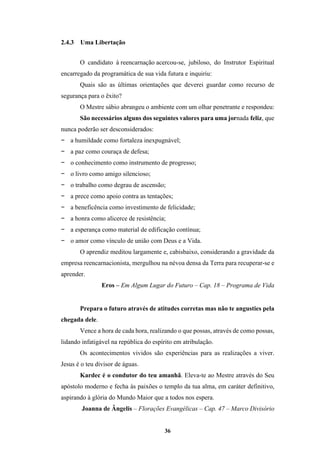 36
2.4.3 Uma Libertação
O candidato à reencarnação acercou-se, jubiloso, do Instrutor Espiritual
encarregado da programática de sua vida futura e inquiriu:
Quais são as últimas orientações que deverei guardar como recurso de
segurança para o êxito?
O Mestre sábio abrangeu o ambiente com um olhar penetrante e respondeu:
São necessários alguns dos seguintes valores para uma jornada feliz, que
nunca poderão ser desconsiderados:
− a humildade como fortaleza inexpugnável;
− a paz como couraça de defesa;
− o conhecimento como instrumento de progresso;
− o livro como amigo silencioso;
− o trabalho como degrau de ascensão;
− a prece como apoio contra as tentações;
− a beneficência como investimento de felicidade;
− a honra como alicerce de resistência;
− a esperança como material de edificação contínua;
− o amor como vínculo de união com Deus e a Vida.
O aprendiz meditou largamente e, cabisbaixo, considerando a gravidade da
empresa reencarnacionista, mergulhou na névoa densa da Terra para recuperar-se e
aprender.
Eros – Em Algum Lugar do Futuro – Cap. 18 – Programa de Vida
Prepara o futuro através de atitudes corretas mas não te angusties pela
chegada dele.
Vence a hora de cada hora, realizando o que possas, através de como possas,
lidando infatigável na república do espírito em atribulação.
Os acontecimentos vividos são experiências para as realizações a viver.
Jesus é o teu divisor de águas.
Kardec é o condutor do teu amanhã. Eleva-te ao Mestre através do Seu
apóstolo moderno e fecha às paixões o templo da tua alma, em caráter definitivo,
aspirando à glória do Mundo Maior que a todos nos espera.
Joanna de Ângelis – Florações Evangélicas – Cap. 47 – Marco Divisório
 