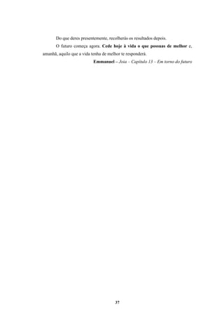 37
Do que deres presentemente, recolherás os resultados depois.
O futuro começa agora. Cede hoje à vida o que possuas de melhor e,
amanhã, aquilo que a vida tenha de melhor te responderá.
Emmanuel – Joia – Capítulo 13 – Em torno do futuro
 
