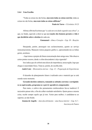 38
2.4.4 Uma Escolha
“Todas as coisas me são lícitas, mas nem todas as coisas convêm; todas as
coisas me são lícitas, mas nem todas as coisas edificam.”
Paulo de Tarso – I Coríntios 10:23
Afirma a Divina Escritura que “a cada um será dado segundo suas obras”, o
que, no fundo, equivale a dizer-se que as reações dos homens perante a vida é
que decidirão sobre o destino de cada um.
Emmanuel – Alma e Coração – Cap. 38 – Reações
Desejando, porém, prosseguir nos esclarecimentos, quanto ao serviço
reencarnacionista, Manassés tomou pequeno gráfico e, apresentando-me as linhas
gerais, acentuou:
- Aqui temos o projeto de futura reencarnação dum amigo meu. Não observa
certos pontos escuros, desde o cólon descendente à alça sigmoide?
Isso indica que ele sofrerá uma úlcera de importância, nessa região, logo que
chegue à maioridade física. Trata-se, porém, de escolha dele.
André Luiz – Missionários da Luz – Cap. 12 – Preparação de Experiências
O desenho do planejamento futuro é realizado com o material que se está
usando neste momento.
Gerando decisões salutares, tomando-se atitudes corretas e corrigindo-
se as equivocadas, programa-se o porvir agradável, compensador.
Para tanto, o cultivo dos pensamentos enobrecedores faz-se inadiável. É
necessário pensar alto, a fim de colher resultado satisfatório. Quem pensa a mesma
coisa, recebe sempre aquilo que já tem. Variar para melhor, é candidatar-se ao
superior, ao não fruído.
Joanna de Angelis – Auto descobrimento – uma busca interior – Cap. 8.2 –
Incerteza do Futuro
 