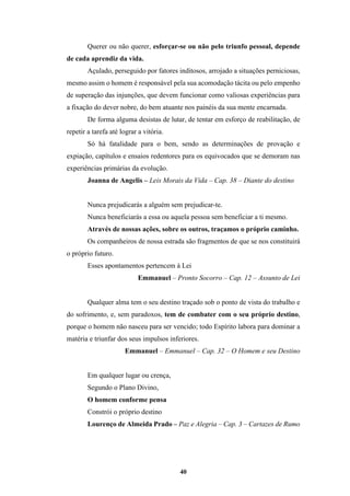 40
Querer ou não querer, esforçar-se ou não pelo triunfo pessoal, depende
de cada aprendiz da vida.
Açulado, perseguido por fatores inditosos, arrojado a situações perniciosas,
mesmo assim o homem é responsável pela sua acomodação tácita ou pelo empenho
de superação das injunções, que devem funcionar como valiosas experiências para
a fixação do dever nobre, do bem atuante nos painéis da sua mente encarnada.
De forma alguma desistas de lutar, de tentar em esforço de reabilitação, de
repetir a tarefa até lograr a vitória.
Só há fatalidade para o bem, sendo as determinações de provação e
expiação, capítulos e ensaios redentores para os equivocados que se demoram nas
experiências primárias da evolução.
Joanna de Angelis – Leis Morais da Vida – Cap. 38 – Diante do destino
Nunca prejudicarás a alguém sem prejudicar-te.
Nunca beneficiarás a essa ou aquela pessoa sem beneficiar a ti mesmo.
Através de nossas ações, sobre os outros, traçamos o próprio caminho.
Os companheiros de nossa estrada são fragmentos de que se nos constituirá
o próprio futuro.
Esses apontamentos pertencem à Lei
Emmanuel – Pronto Socorro – Cap. 12 – Assunto de Lei
Qualquer alma tem o seu destino traçado sob o ponto de vista do trabalho e
do sofrimento, e, sem paradoxos, tem de combater com o seu próprio destino,
porque o homem não nasceu para ser vencido; todo Espírito labora para dominar a
matéria e triunfar dos seus impulsos inferiores.
Emmanuel – Emmanuel – Cap. 32 – O Homem e seu Destino
Em qualquer lugar ou crença,
Segundo o Plano Divino,
O homem conforme pensa
Constrói o próprio destino
Lourenço de Almeida Prado – Paz e Alegria – Cap. 3 – Cartazes de Rumo
 