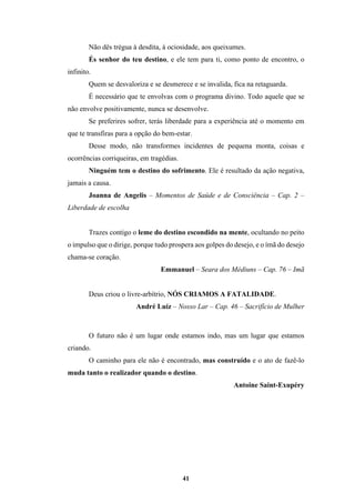 41
Não dês trégua à desdita, à ociosidade, aos queixumes.
És senhor do teu destino, e ele tem para ti, como ponto de encontro, o
infinito.
Quem se desvaloriza e se desmerece e se invalida, fica na retaguarda.
É necessário que te envolvas com o programa divino. Todo aquele que se
não envolve positivamente, nunca se desenvolve.
Se preferires sofrer, terás liberdade para a experiência até o momento em
que te transfiras para a opção do bem-estar.
Desse modo, não transformes incidentes de pequena monta, coisas e
ocorrências corriqueiras, em tragédias.
Ninguém tem o destino do sofrimento. Ele é resultado da ação negativa,
jamais a causa.
Joanna de Angelis – Momentos de Saúde e de Consciência – Cap. 2 –
Liberdade de escolha
Trazes contigo o leme do destino escondido na mente, ocultando no peito
o impulso que o dirige, porque tudo prospera aos golpes do desejo, e o ímã do desejo
chama-se coração.
Emmanuel – Seara dos Médiuns – Cap. 76 – Imã
Deus criou o livre-arbítrio, NÓS CRIAMOS A FATALIDADE.
André Luiz – Nosso Lar – Cap. 46 – Sacrifício de Mulher
O futuro não é um lugar onde estamos indo, mas um lugar que estamos
criando.
O caminho para ele não é encontrado, mas construído e o ato de fazê-lo
muda tanto o realizador quando o destino.
Antoine Saint-Exupéry
 