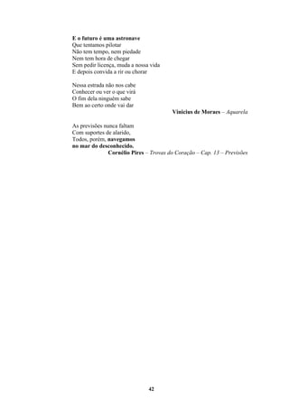 42
E o futuro é uma astronave
Que tentamos pilotar
Não tem tempo, nem piedade
Nem tem hora de chegar
Sem pedir licença, muda a nossa vida
E depois convida a rir ou chorar
Nessa estrada não nos cabe
Conhecer ou ver o que virá
O fim dela ninguém sabe
Bem ao certo onde vai dar
Vinicius de Moraes – Aquarela
As previsões nunca faltam
Com suportes de alarido,
Todos, porém, navegamos
no mar do desconhecido.
Cornélio Pires – Trovas do Coração – Cap. 13 – Previsões
 