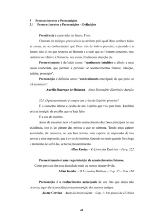 43
3 Pressentimentos e Premonições
3.1 Pressentimentos e Premonições – Definições
Presciência é a previsão do futuro. Filos.
Chamam os teólogos presciência ao atributo pelo qual Deus conhece todas
as coisas, ou ao conhecimento que Deus tem de todo o presente, o passado e o
futuro, não só no que respeita ao Homem e a tudo que ao Homem concerne, mas
também no relativo à Natureza, seu curso, fenômenos duração etc.
Pressentimento é definido como: “sentimento intuitivo e alheio a uma
causa conhecida, que permite a previsão de acontecimentos futuros; intuição,
palpite, presságio”.
Premonição é definido como: “conhecimento antecipado do que pode ou
irá acontecer”.
Aurélio Buarque de Holanda – Novo Dicionário Eletrônico Aurélio
522. O pressentimento é sempre um aviso do Espírito protetor?
É o conselho íntimo e oculto de um Espírito que vos quer bem. Também
está na intuição da escolha que se haja feito.
É a voz do instinto.
Antes de encarnar, tem o Espírito conhecimento das fases principais de sua
existência, isto é, do gênero das provas a que se submete. Tendo estas caráter
assinalado, ele conserva, no seu foro íntimo, uma espécie de impressão de tais
provas e esta impressão, que é a voz do instinto, fazendo-se ouvir quando lhe chega
o momento de sofrê-las, se torna pressentimento.
Allan Kardec – O Livro dos Espíritos – Perg. 522
Pressentimento é uma vaga intuição de acontecimentos futuros.
Certas pessoas têm essa faculdade mais ou menos desenvolvida.
Allan Kardec – O Livro dos Médiuns – Cap. 15 – Item 184
Premonição é o conhecimento antecipado de um fato que ainda não
ocorreu, equivale à presciência ou premonição dos autores antigos.
Jaime Cervino – Além do Inconsciente – Cap. 1- Um pouco de História
 