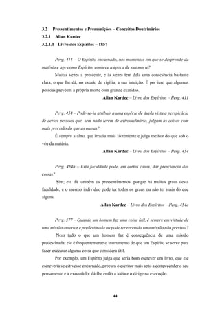 44
3.2 Pressentimentos e Premonições – Conceitos Doutrinários
3.2.1 Allan Kardec
3.2.1.1 Livro dos Espíritos – 1857
Perg. 411 – O Espírito encarnado, nos momentos em que se desprende da
matéria e age como Espírito, conhece a época de sua morte?
Muitas vezes a pressente, e às vezes tem dela uma consciência bastante
clara, o que lhe dá, no estado de vigília, a sua intuição. É por isso que algumas
pessoas prevêem a própria morte com grande exatidão.
Allan Kardec – Livro dos Espíritos – Perg. 411
Perg. 454 – Pode-se-ia atribuir a uma espécie de dupla vista a perspicácia
de certas pessoas que, sem nada terem de extraordinário, julgam as coisas com
mais precisão do que as outras?
É sempre a alma que irradia mais livremente e julga melhor do que sob o
véu da matéria.
Allan Kardec – Livro dos Espíritos – Perg. 454
Perg. 454a – Esta faculdade pode, em certos casos, dar presciência das
coisas?
Sim; ela dá também os pressentimentos, porque há muitos graus desta
faculdade, e o mesmo indivíduo pode ter todos os graus ou não ter mais do que
alguns.
Allan Kardec – Livro dos Espíritos – Perg. 454a
Perg. 577 – Quando um homem faz uma coisa útil, é sempre em virtude de
uma missão anterior e predestinada ou pode ter recebido uma missão não prevista?
Nem tudo o que um homem faz é consequência de uma missão
predestinada; ele é frequentemente o instrumento de que um Espírito se serve para
fazer executar alguma coisa que considera útil.
Por exemplo, um Espírito julga que seria bom escrever um livro, que ele
escreveria se estivesse encarnado, procura o escritor mais apto a compreender o seu
pensamento e a executá-lo: dá-lhe então a idéia e o dirige na execução.
 