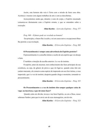 45
Assim, este homem não veio à Terra com a missão de fazer essa obra.
Acontece o mesmo com alguns trabalhos de arte e com as descobertas.
Acrescentemos ainda que, durante o sono do corpo, o Espírito encarnado
comunica-se diretamente com o Espírito errante, e que se entendem sobre a
execução.
Allan Kardec – Livro dos Espíritos – Perg. 577
Perg. 868 – O futuro pode ser revelado ao homem?
Em princípio, o futuro lhe é oculto, e só em casos raros e excepcionais Deus
lhe permite a sua revelação.
Allan Kardec – O Livro dos Espíritos – Perg. 868
O Pressentimento é sempre uma advertência do Espírito protetor?
O pressentimento é o conselho íntimo e oculto de um espírito que vos deseja
o bem.
É também a intuição da escolha anterior: é a voz do instinto.
O espírito, antes de encarnar, tem conhecimento das fases principais da sua
existência, ou seja, do gênero de prova a que irá ligar-se. quando estas têm um
caráter marcante, ele conserva uma espécie de impressão em seu foro íntimo, e essa
impressão, que é a voz do instinto, desperta quando chega o momento, tornando-se
pressentimento.
Allan Kardec – O Livro dos Espíritos – Perg. 522
Os Pressentimentos e a voz do instinto têm sempre qualquer coisa de
vago; na incerteza, o que devemos fazer?
Quando estás em dúvida, invoca o teu bom Espírito, ou ora a Deus, nosso
soberano Senhor, para que te envie um de seus mensageiros, um de nós.
Allan Kardec – O Livro dos Espíritos – Perg. 523
 