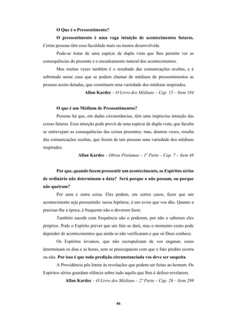 46
O Que é o Pressentimento?
O pressentimento é uma vaga intuição de acontecimentos futuros.
Certas pessoas têm essa faculdade mais ou menos desenvolvida.
Pode-se tratar de uma espécie de dupla vista que lhes permite ver as
consequências do presente e o encadeamento natural dos acontecimentos.
Mas muitas vezes também é o resultado das comunicações ocultas, e é
sobretudo nesse caso que se podem chamar de médiuns de pressentimentos as
pessoas assim dotadas, que constituem uma variedade dos médiuns inspirados.
Allan Kardec – O Livro dos Médiuns – Cap. 15 – Item 184
O que é um Médium de Pressentimentos?
Pessoas há que, em dadas circunstâncias, têm uma imprecisa intuição das
coisas futuras. Essa intuição pode provir de uma espécie de dupla vista, que faculta
se entrevejam as consequências das coisas presentes; mas, doutras vezes, resulta
das comunicações ocultas, que fazem de tais pessoas uma variedade dos médiuns
inspirados.
Allan Kardec – Obras Póstumas – 1º Parte – Cap. 7 – Item 48
Por que, quando fazem pressentir um acontecimento, os Espíritos sérios
de ordinário não determinam a data? Será porque o não possam, ou porque
não queiram?
Por uma e outra coisa. Eles podem, em certos casos, fazer que um
acontecimento seja pressentido: nessa hipótese, é um aviso que vos dão. Quanto a
precisar-lhe a época, é frequente não o deverem fazer.
Também sucede com frequência não o poderem, por não o saberem eles
próprios. Pode o Espírito prever que um fato se dará, mas o momento exato pode
depender de acontecimentos que ainda se não verificaram e que só Deus conhece.
Os Espíritos levianos, que não escrupulizam de vos enganar, esses
determinam os dias e as horas, sem se preocuparem com que o fato predito ocorra
ou não. Por isso é que toda predição circunstanciada vos deve ser suspeita.
A Providência pôs limite às revelações que podem ser feitas ao homem. Os
Espíritos sérios guardam silêncio sobre tudo aquilo que lhes é defeso revelarem.
Allan Kardec – O Livro dos Médiuns – 2º Parte – Cap. 26 – Item 289
 