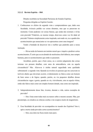 48
3.2.1.2 Revista Espírita – 1861
Ditados recebidos na Sociedade Parisiense de Estudos Espíritas.
Perguntas dirigidas ao Espírito Cazotte:
1. Conhecemos os efeitos da segunda vista e compreendemos que, dada essa
faculdade, tivésseis podido ver coisas distantes, mas que se passavam no
momento. Como pudestes ver coisas futuras, que ainda não existiam e vê-las
com precisão? Poderíeis, ao mesmo tempo, dizer-nos como vos foi dada tal
precisão? Falastes simplesmente como inspirado, sem nada ver, ou o quadro dos
acontecimentos que anunciastes se vos apresentou como uma imagem?
Tende a bondade de descrever isto o melhor que puderdes para a nossa
instrução.
— Há na razão do homem um instinto moral que o impele a predizer certos
acontecimentos. É certo que eu era dotado de muitíssima clarividência, mas sempre
humana, para os acontecimentos que então se passaram.
Acreditais, porém, que o bom senso, ou o correto julgamento das coisas
terrenas vos possam detalhar, com anos de antecedência, esta ou aquela
circunstância? Não. Aliava-se à minha natural sagacidade uma qualidade
sobrenatural: a segunda vista. Quando eu revelava às pessoas que me cercavam os
terríveis abalos que deveriam ocorrer, evidentemente eu falava como um homem
de bom senso e de lógica; quando, porém, eu via pequenos detalhes dessas
circunstâncias vagas e gerais, quando eu via, visivelmente, esta ou aquela vítima,
então não falava mais como um simples homem dotado, mas como um inspirado.
2. Independentemente desse fato, tivestes, durante a vida, outros exemplos de
previsão?
— Sim. Estas eram todas mais ou menos sobre o mesmo assunto. Mas, por
passatempo, eu estudava as ciências ocultas e me ocupava muito de magnetismo.
3. Essa faculdade de previsão vos acompanhou no mundo dos Espíritos? Isto é,
após a morte ainda prevedes certos acontecimentos?
— Sim; esse dom me ficou muito mais puro.
 