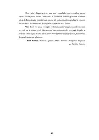 49
Observação – Poder-se-ia ver aqui uma contradição com o princípio que se
opõe à revelação do futuro. Com efeito, o futuro nos é oculto por uma lei muito
sábia da Providência, considerando-se que tal conhecimento prejudicaria o nosso
livre-arbítrio, levando-nos a negligenciar o presente pelo futuro.
Além disso, por nossa oposição, poderíamos entravar certos acontecimentos
necessários à ordem geral. Mas quando essa comunicação nos pode impelir a
facilitar a realização de uma coisa, Deus pode permitir a sua revelação, nos limites
designados por sua sabedoria.
Allan Kardec – Revista Espírita – 1861 – Janeiro – Perguntas dirigidas
ao Espírito Cazotte
 
