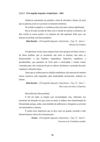 50
3.2.1.3 O Evangelho Segundo o Espiritismo – 1864
Atribui-se comumente aos profetas o dom de adivinhar o futuro, de sorte
que as palavras profecia e predição se tornaram sinônimas.
No sentido evangélico, o vocábulo profeta tem mais extensa significação.
Diz-se de todo enviado de Deus com a missão de instruir os homens e de
lhes revelar as coisas ocultas e os mistérios da vida espiritual. Pode, pois, um
homem ser profeta, sem fazer predições.
Allan Kardec – O Evangelho Segundo o Espiritismo – Cap. 21 – Item 4 –
Missão dos Profetas
O Espiritismo revela outra categoria bem mais perigosa de falsos cristos e
de falsos profetas, que se encontram, não entre os homens, mas entre os
desencarnados: a dos Espíritos enganadores, hipócritas, orgulhosos e
pseudossábios, que passaram da Terra para a erraticidade e tomam nomes
venerados para, sob a máscara de que se cobrem, facilitarem a aceitação das mais
singulares e absurdas ideias.
Antes que se conhecessem as relações mediúnicas, eles atuavam de maneira
menos ostensiva, pela inspiração, pela mediunidade inconsciente, audiente ou
falante.
Allan Kardec – O Evangelho Segundo o Espiritismo – Cap. 21 – Item 7 –
Não creias em todos os Espíritos
Desconfiai dos falsos profetas.
É útil em todos os tempos essa recomendação, mas, sobretudo, nos
momentos de transição em que, como no atual, se elabora uma transformação da
Humanidade, porque, então, uma multidão de ambiciosos e intrigantes se arvoram
em reformadores e messias.
É contra esses impostores que se deve estar em guarda, correndo a todo
homem honesto o dever de os desmascarar.
Erasto – O Evangelho Segundo o Espiritismo – Cap. 21 – Item 9 –
Caracteres do Verdadeiro profeta
 