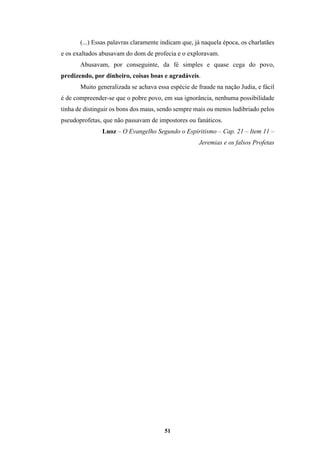51
(...) Essas palavras claramente indicam que, já naquela época, os charlatães
e os exaltados abusavam do dom de profecia e o exploravam.
Abusavam, por conseguinte, da fé simples e quase cega do povo,
predizendo, por dinheiro, coisas boas e agradáveis.
Muito generalizada se achava essa espécie de fraude na nação Judia, e fácil
é de compreender-se que o pobre povo, em sua ignorância, nenhuma possibilidade
tinha de distinguir os bons dos maus, sendo sempre mais ou menos ludibriado pelos
pseudoprofetas, que não passavam de impostores ou fanáticos.
Luoz – O Evangelho Segundo o Espiritismo – Cap. 21 – Item 11 –
Jeremias e os falsos Profetas
 