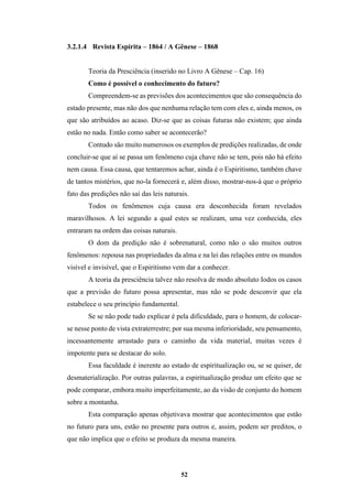 52
3.2.1.4 Revista Espírita – 1864 / A Gênese – 1868
Teoria da Presciência (inserido no Livro A Gênese – Cap. 16)
Como é possível o conhecimento do futuro?
Compreendem-se as previsões dos acontecimentos que são consequência do
estado presente, mas não dos que nenhuma relação tem com eles e, ainda menos, os
que são atribuídos ao acaso. Diz-se que as coisas futuras não existem; que ainda
estão no nada. Então como saber se acontecerão?
Contudo são muito numerosos os exemplos de predições realizadas, de onde
concluir-se que aí se passa um fenômeno cuja chave não se tem, pois não há efeito
nem causa. Essa causa, que tentaremos achar, ainda é o Espiritismo, também chave
de tantos mistérios, que no-la fornecerá e, além disso, mostrar-nos-á que o próprio
fato das predições não sai das leis naturais.
Todos os fenômenos cuja causa era desconhecida foram revelados
maravilhosos. A lei segundo a qual estes se realizam, uma vez conhecida, eles
entraram na ordem das coisas naturais.
O dom da predição não é sobrenatural, como não o são muitos outros
fenômenos: repousa nas propriedades da alma e na lei das relações entre os mundos
visível e invisível, que o Espiritismo vem dar a conhecer.
A teoria da presciência talvez não resolva de modo absoluto Iodos os casos
que a previsão do futuro possa apresentar, mas não se pode desconvir que ela
estabelece o seu princípio fundamental.
Se se não pode tudo explicar é pela dificuldade, para o homem, de colocar-
se nesse ponto de vista extraterrestre; por sua mesma inferioridade, seu pensamento,
incessantemente arrastado para o caminho da vida material, muitas vezes é
impotente para se destacar do solo.
Essa faculdade é inerente ao estado de espiritualização ou, se se quiser, de
desmaterialização. Por outras palavras, a espiritualização produz um efeito que se
pode comparar, embora muito imperfeitamente, ao da visão de conjunto do homem
sobre a montanha.
Esta comparação apenas objetivava mostrar que acontecimentos que estão
no futuro para uns, estão no presente para outros e, assim, podem ser preditos, o
que não implica que o efeito se produza da mesma maneira.
 