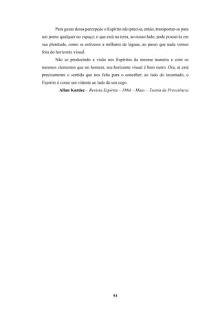 53
Para gozar dessa percepção o Espírito não precisa, então, transportar-se para
um ponto qualquer no espaço; o que está na terra, ao nosso lado, pode possuí-la em
sua plenitude, como se estivesse a milhares de léguas, ao passo que nada vemos
fora do horizonte visual.
Não se produzindo a visão nos Espíritos da mesma maneira e com os
mesmos elementos que no homem, seu horizonte visual é bem outro. Ora, aí está
precisamente o sentido que nos falta para o conceber; ao lado do incarnado, o
Espírito é como um vidente ao lado de um cego.
Allan Kardec – Revista Espírita – 1864 – Maio – Teoria da Presciência
 