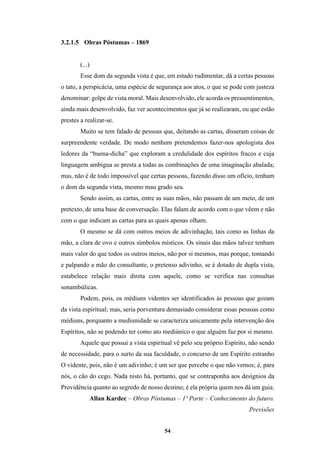 54
3.2.1.5 Obras Póstumas – 1869
(...)
Esse dom da segunda vista é que, em estado rudimentar, dá a certas pessoas
o tato, a perspicácia, uma espécie de segurança aos atos, o que se pode com justeza
denominar: golpe de vista moral. Mais desenvolvido, ele acorda os pressentimentos,
ainda mais desenvolvido, faz ver acontecimentos que já se realizaram, ou que estão
prestes a realizar-se.
Muito se tem falado de pessoas que, deitando as cartas, disseram coisas de
surpreendente verdade. De modo nenhum pretendemos fazer-nos apologista dos
ledores da “buena-dicha” que exploram a credulidade dos espíritos fracos e cuja
linguagem ambígua se presta a todas as combinações de uma imaginação abalada;
mas, não é de todo impossível que certas pessoas, fazendo disso um ofício, tenham
o dom da segunda vista, mesmo mau grado seu.
Sendo assim, as cartas, entre as suas mãos, não passam de um meio, de um
pretexto, de uma base de conversação. Elas falam de acordo com o que vêem e não
com o que indicam as cartas para as quais apenas olham.
O mesmo se dá com outros meios de adivinhação, tais como as linhas da
mão, a clara de ovo e outros símbolos místicos. Os sinais das mãos talvez tenham
mais valor do que todos os outros meios, não por si mesmos, mas porque, tomando
e palpando a mão do consultante, o pretenso adivinho, se é dotado de dupla vista,
estabelece relação mais direta com aquele, como se verifica nas consultas
sonambúlicas.
Podem, pois, os médiuns videntes ser identificados às pessoas que gozam
da vista espiritual; mas, seria porventura demasiado considerar essas pessoas como
médiuns, porquanto a mediunidade se caracteriza unicamente pela intervenção dos
Espíritos, não se podendo ter como ato mediúnico o que alguém faz por si mesmo.
Aquele que possui a vista espiritual vê pelo seu próprio Espírito, não sendo
de necessidade, para o surto da sua faculdade, o concurso de um Espírito estranho
O vidente, pois, não é um adivinho; é um ser que percebe o que não vemos; é, para
nós, o cão do cego. Nada nisto há, portanto, que se contraponha aos desígnios da
Providência quanto ao segredo de nosso destino; é ela própria quem nos dá um guia.
Allan Kardec – Obras Póstumas – 1º Parte – Conhecimento do futuro.
Previsões
 