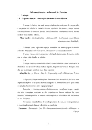 1
Os Pressentimentos e as Premonições Espíritas
1 O Tempo
1.1 O que é o Tempo? – Definições/Atributos/Características
O tempo é relativo; não pode ser apreciado senão em termos de comparação
e os pontos de referência estabelecidos na revolução dos astros; e esses termos
variam conforme os mundos, porque fora dos mundos o tempo não existe; não há
unidade para medir o infinito.
Allan Kardec – Revista Espírita – Julho de 1868 – A ciência da concordância
dos números e a fatalidade.
O tempo, como a palavra espaço, é também um termo já por si mesmo
definido; dele se faz ideia mais exata, relacionando-o com o todo infinito.
O tempo é a sucessão n das coisas; está ligado à eternidade, do mesmo modo
que as coisas estão ligadas ao infinito
(...)
O tempo é apenas uma medida relativa da sucessão das coisas transitórias; a
eternidade não é suscetível de medida alguma, do ponto de vista da duração; para
ela, não há começo, nem fim: tudo lhe é presente.
Allan Kardec – A Gênese – Cap. 6 – Uranografia geral – O Espaço e o Tempo
O espaço e o tempo serão apenas formas viciosas do intelecto, ou terão uma
expressão objetiva no esquema da realidade pura? E, neste último caso, quais serão
as relações fundamentais entre espaço e tempo?
Resposta. — No esquema das realidades eternas e absolutas, tempo e espaço
não têm expressões objetivas; se são propriamente formas viciosas do vosso
intelecto, elas são precisas ao homem como expressões de controle dos fenômenos
da sua existência.
As figuras, em cada Plano de aperfeiçoamento da vida, são correspondentes
à organização através da qual o Espírito se manifesta.
Emmanuel – Emmanuel – Cap. 33 – Quatro questões de filosofia – O Tempo e o
Espaço
 