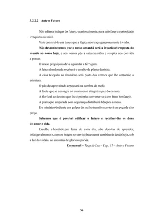 56
3.2.2.2 Ante o Futuro
Não adianta indagar do futuro, ocasionalmente, para satisfazer a curiosidade
irrequieta ou inútil.
Vale construí-lo em bases que a lógica nos traça generosamente à visão.
Não desconhecemos que o nosso amanhã será a invariável resposta do
mundo ao nosso hoje, e aos nossos pés a natureza sábia e simples nos convida
a pensar.
O arado preguiçoso deve aguardar a ferrugem.
A leira abandonada receberá o assalto da planta daninha.
A casa relegada ao abandono será pasto dos vermes que lhe corroerão a
estrutura.
O pão desaproveitado repousará na sombra do mofo.
A fonte que se consagra ao movimento atingirá a paz do oceano.
A flor leal ao destino que lhe é próprio converter-se-á em fruto benfazejo.
A plantação amparada com segurança distribuirá bênçãos à mesa.
E o minério obediente aos golpes do malho transformar-se-á em peça de alto
preço.
Sabemos que é possível edificar o futuro e recolher-lhe os dons
de amor e vida.
Escolhe a bondade por lema de cada dia, não desistas de aprender,
infatigavelmente e, com os braços no serviço incessante caminharás desde hoje, sob
a luz da vitória, ao encontro de glorioso porvir.
Emmanuel – Taça de Luz – Cap. 31 – Ante o Futuro
 