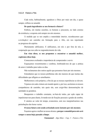 57
3.2.2.3 Futuro e Nós
Cada noite, habitualmente, agradeces a Deus por mais um dia, e quase
sempre, refletes no amanhã.
De quais ingredientes se nos formará o futuro?
Embora, em muitas ocasiões, os homens a procurem, no lado externo
da existência, a resposta está sempre em nós mesmos.
À medida que se nos amplia a maturidade interior, reconhecemos que
a evolução é um caminho em formação para o Alto, em nos reportando
ao progresso do espírito.
Diariamente edificamos. E edificamos, em nós e por fora de nós, a
cooperação que nos cabe no engrandecimento da vida.
Em vista disso, se nos propomos a encontrar o amanhã melhor,
cogitemos disso hoje.
Comecemos avaliando a importância de compreender e servir.
Esqueçamos ressentimentos e sombras, lembrando-nos de que a prática
do amor é trabalho para todos os dias.
Não reclamemos dos outros aquilo que possamos fazer por nós mesmos.
Entendamos que os nossos problemas não são maiores do que muitas das
dificuldades que afligem os semelhantes.
Melhoremos a nós próprios, a fim de que as nossas experiências se elevem.
Vejamos em cada criatura um mundo aparte e, por isso, aceitemos os nossos
companheiros de caminho, tais quais são, sem exigir-lhes demonstrações de
santidade ou grandeza.
Busquemos o trabalho constante, no bem de todos, por ação capaz de
impulsionar-nos para diante, livrando-nos de fixações pessoais e grades de sombra.
E atentos ao valor do tempo, avancemos, sem nos marginalizarmos nas
perturbações das horas vazias.
O nosso futuro está sendo articulado neste instante por nós mesmos.
Façamos agora o melhor ao nosso alcance, porque o amanhã para nós será
sempre o nosso hoje passado a limpo.
Emmanuel – Algo Mais – Cap. 1 – Futuro e Nós
 