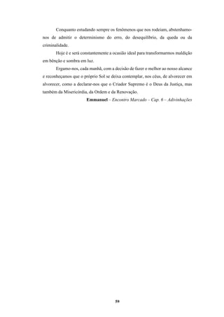 59
Conquanto estudando sempre os fenômenos que nos rodeiam, abstenhamo-
nos de admitir o determinismo do erro, do desequilíbrio, da queda ou da
criminalidade.
Hoje é e será constantemente a ocasião ideal para transformarmos maldição
em bênção e sombra em luz.
Ergamo-nos, cada manhã, com a decisão de fazer o melhor ao nosso alcance
e reconheçamos que o próprio Sol se deixa contemplar, nos céus, de alvorecer em
alvorecer, como a declarar-nos que o Criador Supremo é o Deus da Justiça, mas
também da Misericórdia, da Ordem e da Renovação.
Emmanuel – Encontro Marcado – Cap. 6 – Adivinhações
 