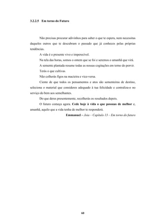 60
3.2.2.5 Em torno do Futuro
Não precisas procurar adivinhos para saber o que te espera, nem necessitas
daqueles outros que te descubram o passado que já conheces pelas próprias
tendências.
A vida é o presente vivo e imperecível.
Na tela das horas, somos o ontem que se foi e seremos o amanhã que virá.
A semente plantada resume todas as nossas cogitações em torno do porvir.
Terás o que cultivas.
Não colherás figos na macieira e vice-versa.
Ciente de que todos os pensamentos e atos são sementeiras de destino,
seleciona o material que consideres adequado à tua felicidade e centraliza-o no
serviço do bem aos semelhantes.
Do que deres presentemente, recolherás os resultados depois.
O futuro começa agora. Cede hoje à vida o que possuas de melhor e,
amanhã, aquilo que a vida tenha de melhor te responderá.
Emmanuel – Joia – Capítulo 13 – Em torno do futuro
 