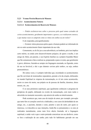 61
3.2.3 Yvonne Pereira/Bezerra de Meneses
3.2.3.1 Acontecimentos Futuros
3.2.3.1.1 Esclarecimentos de Bezerra de Meneses
— Podeis esclarecer-nos sobre o processo pelo qual somos avisados de
certos acontecimentos, geralmente importantes e graves, a se realizarem conosco,
e que muitas vezes se cumprem como os vimos em sonhos ou em visões?
E ele respondeu, psicograficamente:
— Existem vários processos pelos quais o homem poderá ser informado de
um ou outro acontecimento futuro importante da sua vida.
Comumente, se ele fez jus a essa advertência, ou lembrete, pois isso implica
certo mérito, ou ainda certo desenvolvimento psíquico, de quem o recebe, é um
amigo do Além, um parente, o seu Espírito familiar ou o próprio Guardião Maior
que lhe comunicam o fato a realizar-se, preparando-o para o evento, que geralmente
é grave, doloroso, fazendo-se sempre em linguagem encenada, ou figurada, como
de uso no Invisível, e daí o que chamais «avisos pelo sonho», ou seja, sonhos
premonitórios».
De outras vezes, é o próprio indivíduo que, recordando os acontecimentos
que lhe serviriam de testemunhos reparadores, perante a lei da criação, delineados
no mundo Espiritual às vésperas da reencarnação, os vê tais como acontecerão,
assim os casos de morte, sua própria ou de pessoas da família, desastres, dores
morais, etc., etc.
E os seus protetores espirituais, que igualmente conhecem o programa de
peripécias do pupilo, delineado no evento da reencarnação, com mais razão o
advertirão no momento necessário, seja através do sonho ou intuitivamente.
Pode acontecer que, num caso de traição de amor, por exemplo, provação
que tanto fere os corações sensíveis e dedicados, e nos casos de deslealdade de um
amigo, etc., o paciente, durante o sono, penetre a aura do outro, por quem se
interessa, e aí descubra as suas intenções, lendo-lhe os pensamentos e os atos já
realizados mentalmente, como num livro aberto ilustrado, tal a linguagem
espiritual, e então verá o que o outro pretende concretizar em seu desfavor, como
se fora a realização de um sonho, pois tudo foi habilmente gravado em sua
 