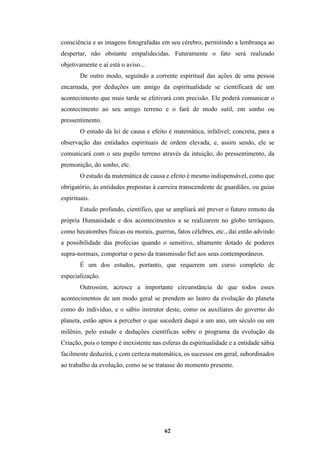 62
consciência e as imagens fotografadas em seu cérebro, permitindo a lembrança ao
despertar, não obstante empalidecidas. Futuramente o fato será realizado
objetivamente e aí está o aviso...
De outro modo, seguindo a corrente espiritual das ações de uma pessoa
encarnada, por deduções um amigo da espiritualidade se cientificará de um
acontecimento que mais tarde se efetivará com precisão. Ele poderá comunicar o
acontecimento ao seu amigo terreno e o fará de modo sutil, em sonho ou
pressentimento.
O estudo da lei de causa e efeito é matemática, infalível; concreta, para a
observação das entidades espirituais de ordem elevada, e, assim sendo, ele se
comunicará com o seu pupilo terreno através da intuição, do pressentimento, da
premonição, do sonho, etc.
O estudo da matemática de causa e efeito é mesmo indispensável, como que
obrigatório, às entidades prepostas à carreira transcendente de guardiães, ou guias
espirituais.
Estudo profundo, científico, que se ampliará até prever o futuro remoto da
própria Humanidade e dos acontecimentos a se realizarem no globo terráqueo,
como hecatombes físicas ou morais, guerras, fatos célebres, etc., daí então advindo
a possibilidade das profecias quando o sensitivo, altamente dotado de poderes
supra-normais, comportar o peso da transmissão fiel aos seus contemporâneos.
É um dos estudos, portanto, que requerem um curso completo de
especialização.
Outrossim, acresce a importante circunstância de que todos esses
acontecimentos de um modo geral se prendem ao lastro da evolução do planeta
como do indivíduo, e o sábio instrutor deste, como os auxiliares do governo do
planeta, estão aptos a perceber o que sucederá daqui a um ano, um século ou um
milênio, pelo estudo e deduções científicas sobre o programa da evolução da
Criação, pois o tempo é inexistente nas esferas da espiritualidade e a entidade sábia
facilmente deduzirá, e com certeza matemática, os sucessos em geral, subordinados
ao trabalho da evolução, como se se tratasse do momento presente.
 
